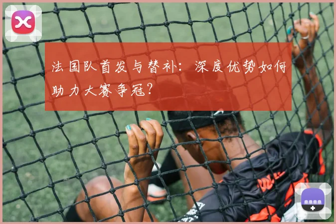 法国队首发与替补：深度优势如何助力大赛争冠？