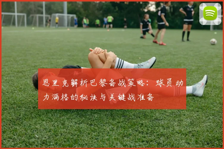 恩里克解析巴黎备战策略：球员动力满格的秘诀与关键战准备