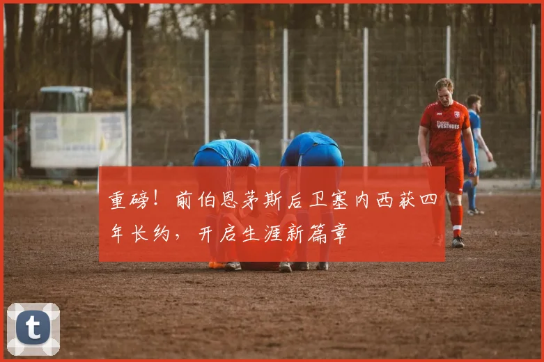 重磅！前伯恩茅斯后卫塞内西获四年长约，开启生涯新篇章
