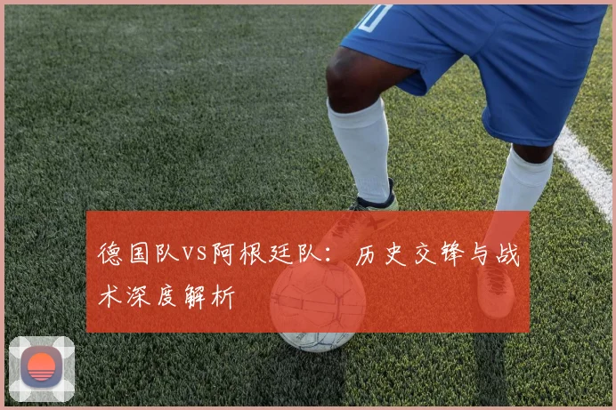 德国队vs阿根廷队：历史交锋与战术深度解析
