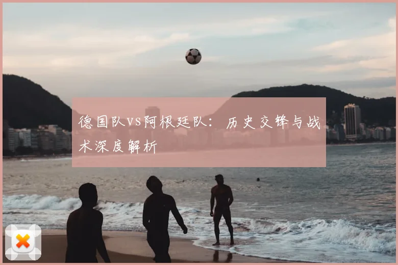 德国队vs阿根廷队：历史交锋与战术深度解析