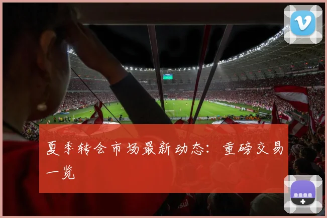 夏季转会市场最新动态：重磅交易一览