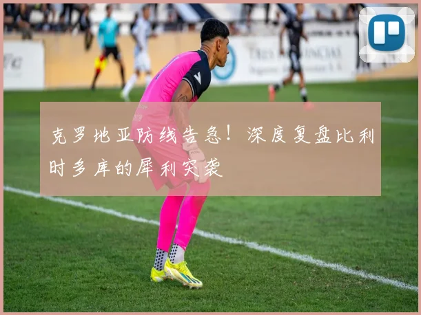 克罗地亚防线告急！深度复盘比利时多库的犀利突袭