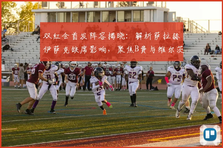 双红会首发阵容揭晓：解析萨拉赫伊萨克缺席影响，聚焦B费与维尔茨中场对决
