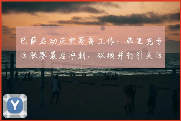 巴萨启动庆典筹备工作，弗里克专注联赛最后冲刺，双线并行引关注