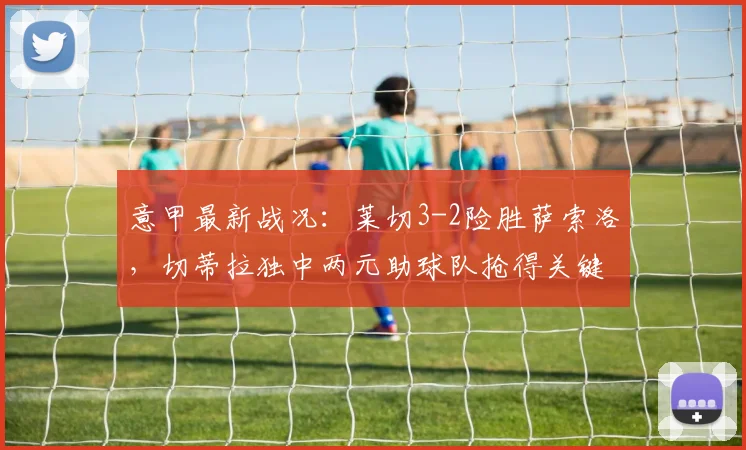 意甲最新战况：莱切3-2险胜萨索洛，切蒂拉独中两元助球队抢得关键三分