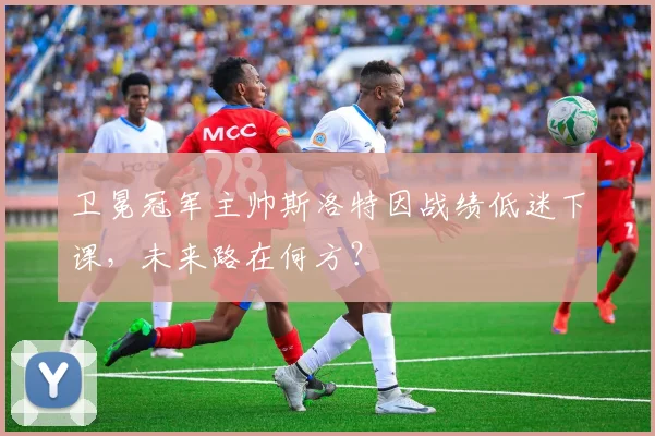 卫冕冠军主帅斯洛特因战绩低迷下课，未来路在何方？