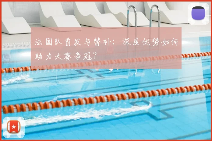 法国队首发与替补:深度优势如何助力大赛争冠?
