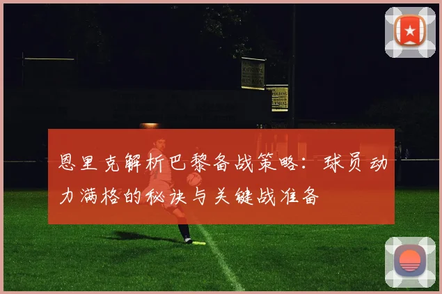 恩里克解析巴黎备战策略：球员动力满格的秘诀与关键战准备