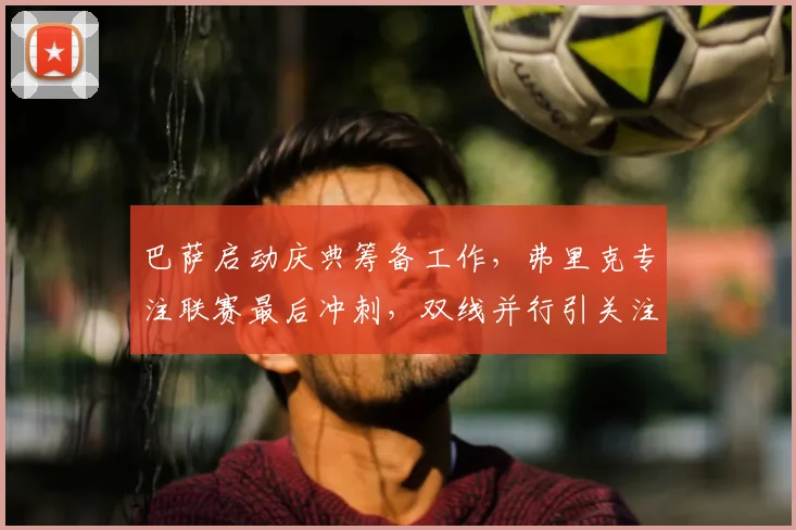 巴萨启动庆典筹备工作，弗里克专注联赛最后冲刺，双线并行引关注