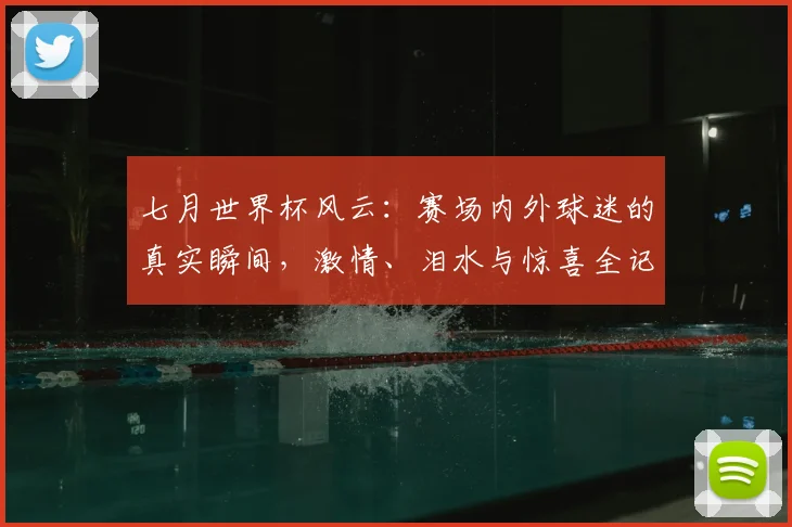 七月世界杯风云：赛场内外球迷的真实瞬间，激情、泪水与惊喜全记录