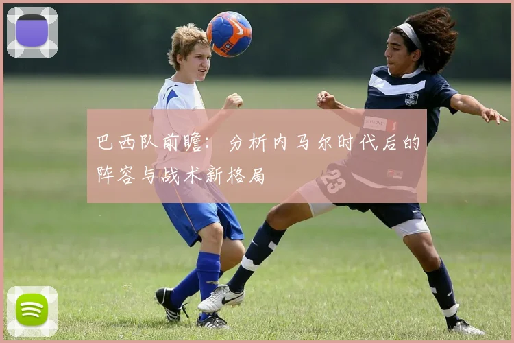 巴西队前瞻：分析内马尔时代后的阵容与战术新格局